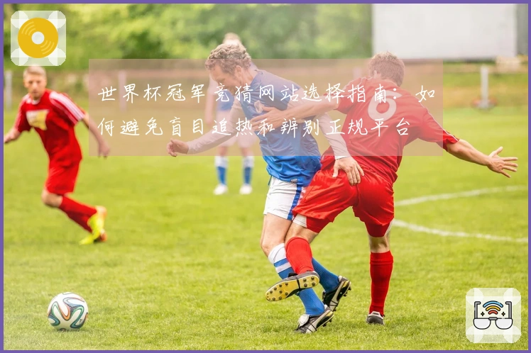 世界杯冠军竞猜网站选择指南：如何避免盲目追热和辨别正规平台